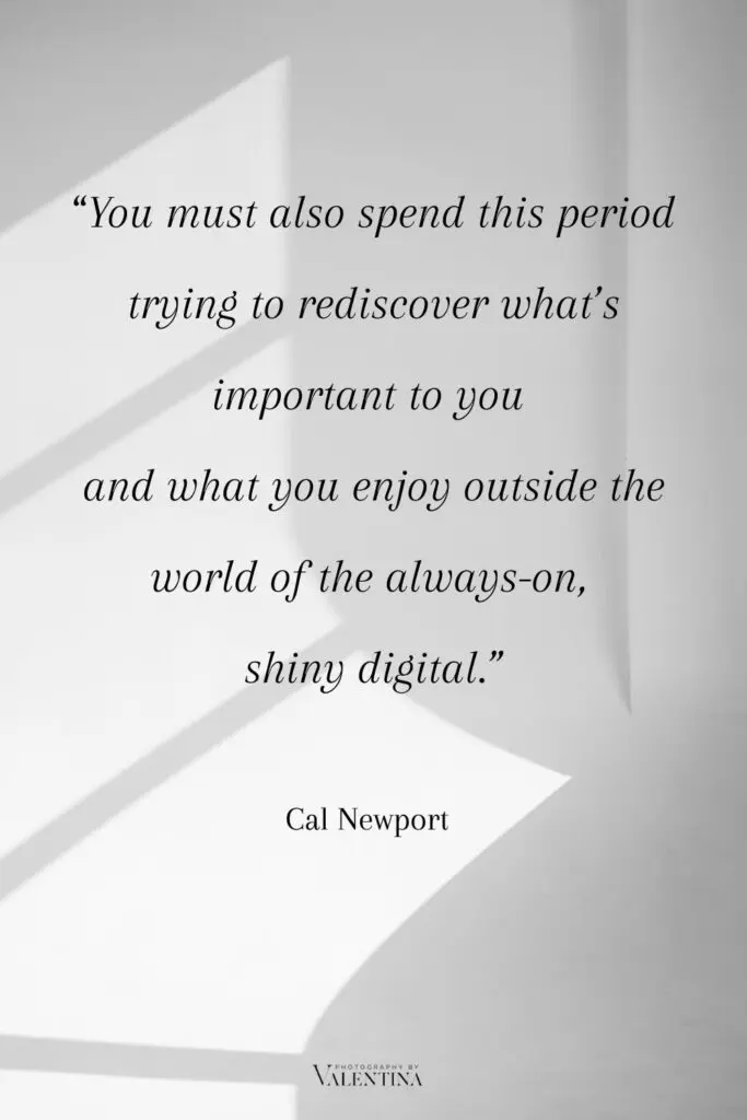 Digital minimalism quote Newport - You must also spend this period trying to rediscover what’s important to you and what you enjoy outside the world of the always-on,
shiny digital.